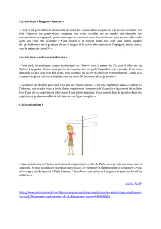 La rubrique « langues vivantes »


« Déjà, il est généralement déconseillé de noter les langues dans lesquels on a le niveau débutant, car
cela n’apporte pas grand-chose. Imaginez que vous postuliez sur un emploi qui nécessite des
conversations en espagnol, pensez-vous que le recruteur vous fera confiance pour mener cette tâche
alors que vous êtes débutant ? Vous pouvez à la rigueur noter que vous vous sentez capable
de perfectionner votre pratique de cette langue si le poste visé mentionne l’espagnol, sinon, mieux
vaut le retirer de votre CV ».


La rubrique « autres expériences »


« Pour moi, les rubriques ‘autres expériences’ ou ‘divers’ sont à retirer du CV, sauf si elles ont un
‘bonus’ à apporter. Sinon, vous pouvez les inscrire sur un profil Doyoubuzz par exemple. Si on vous
demande ce que vous avez fait avant, vous pourrez en parler en entretien éventuellement… mais ça a
rarement sa place dans un entretien pour un poste de documentaliste, je trouve ».


« Vendeuse en librairie pour moi n’est pas un ‘emploi divers’. C’est une expérience dans le secteur de
l’infocom, qui en plus vous a dotée d’une compétence ‘commerciale’ (laquelle a également été utilisée
lors d’une de vos expériences ultérieures d’une autre manière). Vous pouvez donc la rajouter dans vos
expériences professionnelles et lui réserver une ligne complète ».


Géolocalisation ?




« Vos expériences en France mentionnent uniquement la ville de Paris, mais je vois que vous vivez à
Marseille. Si vous candidatez en région marseillaise, le recruteur va légitimement se demander si vous
n’envisagez pas de repartir à Paris à terme. Il faut donc vous préparer à ce genre de question lors d’un
entretien ».


                                                                                         Adeline LORY


http://www.poledocumentation.fr/astuces-pour-lemploi/conseils-pour-le-cv/coaching-conseils-pour-
vos-cv-22/?preview=true&preview_id=1818&preview_nonce=446478282d
 