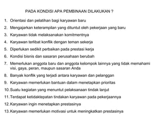 PADA KONDISI APA PEMBINAAN DILAKUKAN ?
1. Orientasi dan pelatihan bagi karyawan baru
2. Mengajarkan keterampilan yang dituntut oleh pekerjaan yang baru
3. Karyawan tidak melaksanakan komitmentnya
4. Karyawan terlibat konflik dengan teman sekerja
5. Diperlukan sedikit perbaikan pada prestasi kerja
6. Kondisi bisnis dan sasaran perusahaan berubah
7. Memerlukan anggota baru dan anggota kelompok lainnya yang tidak memahami
visi, gaya, peran, maupun sasaran Anda
8. Banyak konflik yang terjadi antara karyawan dan pelanggan
9. Karyawan memerlukan bantuan dalam menetapkan prioritas
10.Suatu kegiatan yang menuntut pelaksanaan tindak lanjut
11.Terdapat ketidaktepatan tindakan karyawan pada pekerjaannya
12.Karyawan ingin menetapkan prestasinya
13.Karyawan memerlukan motivasi untuk meningkatkan prestasinya
 