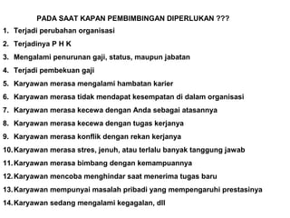 PADA SAAT KAPAN PEMBIMBINGAN DIPERLUKAN ???
1. Terjadi perubahan organisasi
2. Terjadinya P H K
3. Mengalami penurunan gaji, status, maupun jabatan
4. Terjadi pembekuan gaji
5. Karyawan merasa mengalami hambatan karier
6. Karyawan merasa tidak mendapat kesempatan di dalam organisasi
7. Karyawan merasa kecewa dengan Anda sebagai atasannya
8. Karyawan merasa kecewa dengan tugas kerjanya
9. Karyawan merasa konflik dengan rekan kerjanya
10.Karyawan merasa stres, jenuh, atau terlalu banyak tanggung jawab
11.Karyawan merasa bimbang dengan kemampuannya
12.Karyawan mencoba menghindar saat menerima tugas baru
13.Karyawan mempunyai masalah pribadi yang mempengaruhi prestasinya
14.Karyawan sedang mengalami kegagalan, dll
 