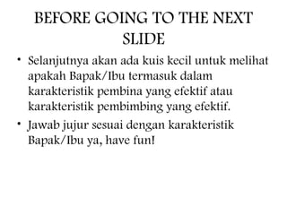 BEFORE GOING TO THE NEXT
SLIDE
• Selanjutnya akan ada kuis kecil untuk melihat
apakah Bapak/Ibu termasuk dalam
karakteristik pembina yang efektif atau
karakteristik pembimbing yang efektif.
• Jawab jujur sesuai dengan karakteristik
Bapak/Ibu ya, have fun!
 