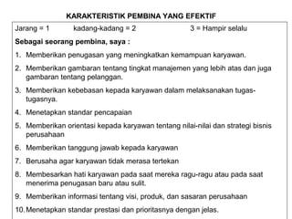 KARAKTERISTIK PEMBINA YANG EFEKTIF
Jarang = 1 kadang-kadang = 2 3 = Hampir selalu
Sebagai seorang pembina, saya :
1. Memberikan penugasan yang meningkatkan kemampuan karyawan.
2. Memberikan gambaran tentang tingkat manajemen yang lebih atas dan juga
gambaran tentang pelanggan.
3. Memberikan kebebasan kepada karyawan dalam melaksanakan tugas-
tugasnya.
4. Menetapkan standar pencapaian
5. Memberikan orientasi kepada karyawan tentang nilai-nilai dan strategi bisnis
perusahaan
6. Memberikan tanggung jawab kepada karyawan
7. Berusaha agar karyawan tidak merasa tertekan
8. Membesarkan hati karyawan pada saat mereka ragu-ragu atau pada saat
menerima penugasan baru atau sulit.
9. Memberikan informasi tentang visi, produk, dan sasaran perusahaan
10.Menetapkan standar prestasi dan prioritasnya dengan jelas.
 