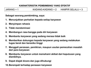 KARAKTERISTIK PEMBIMBING YANG EFEKTIF
JARANG = 1 KADANG-KADANG = 2 HAMPIR SELALU = 3
Sebagai seorang pembimbing, saya:
1. Menunjukkan perhatian kepada setiap karyawan
2. Menyimpan rahasia
3. Tidak mendominasi
4. Membangun rasa bangga pada diri karyawan
5. Membantu karyawan yang sedang merasa tidak baik
6. Memberikan dukungan kepada karyawan yang sedang melakukan
tugas berat dan beresiko tinggi
7. Menggali perasaan, pemikiran, maupun usulan pemecahan masalah
dari para karyawan
8. Membantu karyawan untuk memahami akibat dari keputusan yang
diambilnya.
9. Dapat diajak bicara dan juga dihubungi
10.Berempati terhadap perasaan karyawan
 