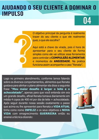 AJUDANDO O SEU CLIENTE A DOMINAR O
IMPULSO
04
O objetivo principal da pergunta é realmente
trazer do seu cliente o que ele realmente
quer, o que ele escolhe?
Aqui está a chave da virada, pois é hora de
apresentar para o seu cliente de forma
simples como ele vai utilizar essa ferramenta
para controlar a COMPULSÃO ALIMENTAR
e momentos de ANSIEDADE. Na pratica
funciona assim acompanhe o caso “Renata”.
Logo no primeiro atendimento, conforme íamos falando
sobre os diversos comportamentos, alimentos que Renata
gostava para alinhar o plano alimentar ela disse a seguinte
frase “Meu maior desaﬁo é largar o leite e o
achocolatado”, apenas para que você entenda sim era
um grande desaﬁo, aﬁnal Renata tomava diariamente em
média 4 copos de 400 ml por dia de leite + achocolatado.
Após seguir durante nossa sessão exatamente o passo
que acima eu lhe apresentei para Renata a VIDA ATUAL
tinha como nome e os seus objetivos eINFELIZ NOVA
VIDA GUERREIRAcom emagrecimento então eu
ensinei a técnica dizendo:
x
 