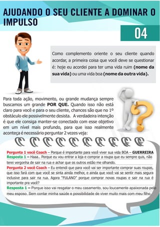 Pergunta 1 você Coach – Porque é importante para você viver sua vida BOA – GUERREIRAPergunta 1 você Coach – Porque é importante para você viver sua vida BOA – GUERREIRA
Pergunta 2 você Coach – Eu entendi que para você vai ser importante comprar suas roupas,
que isso fará com que você se sinta ainda melhor, e ainda que você vai se sentir mais segura
inclusive para sair na rua. Agora “FULANO” porque comprar novas roupas e sair na rua é
importante pra você?
Resposta 1 – Haaa.. Porque eu vou entrar a loja e comprar a roupa que eu sempre quis, não
terei vergonha de sair na rua e achar que os outros estão me olhando.
Resposta 1 – Porque isso vai resgatar o meu casamento, sou loucamente apaixonada pelo
meu esposo. Sem contar minha saúde e possibilidade de viver muito mais com meu ﬁlho.
AJUDANDO O SEU CLIENTE A DOMINAR O
IMPULSO
04
Como complemento oriente o seu cliente quando
acordar, a primeira coisa que você deve se questionar
é: hoje eu acordei para ter uma vida ruim (nome da
sua vida) ou uma vida boa (nome da outra vida).
Para toda ação, movimento, ou grande mudança sempre
buscamos um grande POR QUE. Quando isso não está
claro para você e para o seu cliente, chances são que no 1º
obstáculo ele possivelmente desista. A verdadeira intenção
é que ele consiga manter-se conectado com esse objetivo
em um nível mais profundo, para que isso realmente
aconteça é necessário perguntar 2 vezes veja:
 