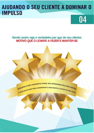 AJUDANDO O SEU CLIENTE A DOMINAR O
IMPULSO
04
Sendo assim veja o verdadeiro por que do seu cliente:
MOTIVO QUE O LEVARÁ A FAZER E MANTER-SE
SOUAL AIN PF AA IXO OT NN AE DM AA PS EA LOC
MUE
EUM
ES
O
PO
R
S
A
O
TA
.
GSER
R O CRHA ESN CIA MP EM NO TC OA EA SUR CAP ESS SI OA DM OO MTI EUU FM ILHR
OE
.VIVE
 