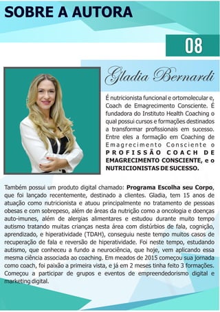 SOBRE A AUTORA
08
Gladia Bernardi
É nutricionista funcional e ortomolecular e,
Coach de Emagrecimento Consciente. É
fundadora do Instituto Health Coaching o
qual possui cursos e formações destinados
a transformar proﬁssionais em sucesso.
Entre eles a formação em Coaching de
E m a g r e c i m e n t o C o n s c i e n t e o
P R O F I S S Ã O C O A C H D E
EMAGRECIMENTO CONSCIENTE, e o
NUTRICIONISTAS DE SUCESSO.
Também possui um produto digital chamado: Programa Escolha seu Corpo,
que foi lançado recentemente, destinado a clientes. Gladia, tem 15 anos de
atuação como nutricionista e atuou principalmente no tratamento de pessoas
obesas e com sobrepeso, além de áreas da nutrição como a oncologia e doenças
auto-imunes, além de alergias alimentares e estudou durante muito tempo
autismo tratando muitas crianças nesta área com distúrbios de fala, cognição,
aprendizado, e hiperatividade (TDAH), conseguiu neste tempo muitos casos de
recuperação de fala e reversão de hiperatividade. Foi neste tempo, estudando
autismo, que conheceu a fundo a neurociência, que hoje, vem aplicando essa
mesma ciência associada ao coaching. Em meados de 2015 começou sua jornada
como coach, foi paixão a primeira vista, e já em 2 meses tinha feito 3 formações.
Começou a participar de grupos e eventos de empreendedorismo digital e
marketing digital.
 