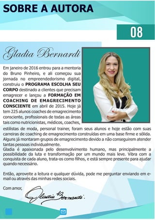 SOBRE A AUTORA
08
Gladia Bernardi
Em janeiro de 2016 entrou para a mentoria
do Bruno Pinheiro, e ali começou sua
jornada no empreendedorismo digital,
construiu o PROGRAMA ESCOLHA SEU
CORPO destinado a clientes que precisam
emagrecer e lançou a FORMAÇÃO EM
COACHING DE EMAGRECIMENTO
CONSCIENTE em abril de 2015. Hoje já
tem 225 alunos coaches de emagrecimento
consciente, proﬁssionais de todas as áreas
tais como nutricionistas, médicos, coaches,
estilistas de moda, personal trainer, foram seus alunos e hoje estão com suas
carreiras de coaching de emagrecimento construídas em uma base ﬁrme e sólida.
Alguns já montaram grupos de emagrecimento devido a não conseguirem atender
tantas pessoas individualmente.
Gladia é apaixonada pelo desenvolvimento humano, mas principalmente a
possibilidade da luta e transformação por um mundo mais leve. Vibra com a
conquista de cada aluno, trata-os como ﬁlhos, e está sempre presente para ajudar
quando necessário.
Então, aproveite a leitura e qualquer dúvida, pode me perguntar enviando em e-
mail ou através das minhas redes sociais.
Com amor,
 