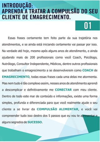01
Essas frases certamente tem feito parte da sua trajetória nos
atendimentos, e se ainda está iniciando certamente vai passar por isso.
Na verdade até hoje, mesmo após alguns anos de atendimento, e ainda
ajudando mais de 200 proﬁssionais como você Coach, Psicólogo,
Nutrólogo, Consultor Independente, Médicos, dentre outros proﬁssionais
que trabalham o emagrecimento a se desenvolverem como deCOACH
EMAGRECIMENTO, todas essas frases cada uma delas me atormenta.
Mas nem tudo é tão complexo assim, nesses anos de atendimento aprendi
a descomplicar e deﬁnitivamente me com meu cliente.CONECTAR
Dentro de todo este mar de conteúdo e informações, existe uma forma
simples, profunda e diferenciada para que você realmente ajude o seu
cliente a se livrar da , e você vaiCOMPULSÃO ALIMENTAR
compreender tudo isso destro dos 5 passos que eu vou te apresentar e
alguns segredos de .SUCESSO
INTRODUÇÃO:
APRENDA A TRATAR A COMPULSÃO DO SEU
CLIENTE DE EMAGRECIMENTO.
 