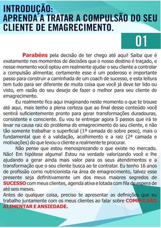 01
Parabéns pela decisão de ter chego até aqui! Saiba que é
exatamente nos momentos de decisões que o nosso destino é traçado, e
nesse momento você optou em realmente ajudar o seu cliente a controlar
a compulsão alimentar, certamente esse é um poderoso e importante
passo para construir a caminhada de um coach de sucesso, e esta leitura
tem tudo para ser diferente de muita coisa que você já deve ter lido ou
visto, em razão do seu desejo de fazer o melhor para seu cliente de
emagrecimento.
Eu realmente ﬁco aqui imaginando neste momento o que te trouxe
até aqui, mais tenho a plena certeza que ao ﬁnal desse conteúdo você
sentirá suﬁcientemente pronto para gerar transformações duradouras,
consistente e consciente. Eu vou te entregar agora 5 passos que irá te
levar na causa raiz do problema do emagrecimento do seu cliente, e não
tão somente trabalhar o superﬁcial (1ª camada do sobre peso), mais o
fundamental que é a validação, acolhimento e a raiz (2ª camada e
motivações) do que levou o cliente a realmente te procurar.
Não pense que estou menosprezando o que existe no mercado.
Não! Em hipótese alguma! Estou na verdade valorizando você e lhe
ajudando a gerar ainda mais valor para os seus atendimentos e a
transformação que o seu cliente busca ao te contratar. Eu tenho 16 anos
de proﬁssão como nutricionista na área de emagrecimento, talvez esse
presente seja deﬁnitivamente um dos meus maiores segredos de
SUCESSO com meus clientes, agenda ativa e lotada com ﬁla de espera de
até seis meses.
Antes de qualquer coisa, preciso te apresentar as deﬁnições que eu
trabalho juntamente com os meus clientes ao falar sobre COMPULSÃO
ALIMENTAR E ANSIEDADE.
INTRODUÇÃO:
APRENDA A TRATAR A COMPULSÃO DO SEU
CLIENTE DE EMAGRECIMENTO.
 