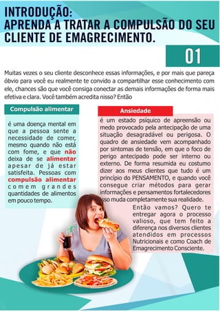 é uma doença mental em
que a pessoa sente a
necessidade de comer,
mesmo quando não está
com fome, e que não
deixa de se alimentar
a p e s a r d e j á e s t a r
satisfeita. Pessoas com
compulsão alimentar
c o m e m g r a n d e s
quantidades de alimentos
em pouco tempo.
Compulsão alimentar
é um estado psíquico de apreensão ou
medo provocado pela antecipação de uma
situação desagradável ou perigosa. O
quadro de ansiedade vem acompanhado
por sintomas de tensão, em que o foco de
perigo antecipado pode ser interno ou
externo. De forma resumida eu costumo
dizer aos meus clientes que tudo é um
princípio do PENSAMENTO, e quando você
consegue criar métodos para gerar
informações e pensamentos fortalecedores
isso muda completamente sua realidade.
Ansiedade
01
Muitas vezes o seu cliente desconhece essas informações, e por mais que pareça
óbvio para você eu realmente te convido a compartilhar esse conhecimento com
ele, chances são que você consiga conectar as demais informações de forma mais
efetiva e clara. Você também acredita nisso? Então
Então vamos? Quero te
entregar agora o processo
valioso, que tem feito a
diferença nos diversos clientes
atendidos em processos
Nutricionais e como Coach de
Emagrecimento Consciente.
INTRODUÇÃO:
APRENDA A TRATAR A COMPULSÃO DO SEU
CLIENTE DE EMAGRECIMENTO.
 