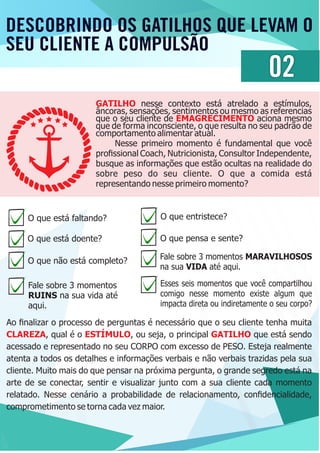 DESCOBRINDO OS GATILHOS QUE LEVAM O
SEU CLIENTE A COMPULSÃO
02
GATILHO nesse contexto está atrelado a estímulos,
âncoras, sensações, sentimentos ou mesmo as referencias
que o seu cliente de aciona mesmoEMAGRECIMENTO
que de forma inconsciente, o que resulta no seu padrão de
comportamento alimentar atual.
Nesse primeiro momento é fundamental que você
proﬁssional Coach, Nutricionista, Consultor Independente,
busque as informações que estão ocultas na realidade do
sobre peso do seu cliente. O que a comida está
representando nesse primeiro momento?
O que está faltando?
O que está doente?
O que não está completo?
Fale sobre 3 momentos
RUINS na sua vida até
aqui.
O que entristece?
O que pensa e sente?
Fale sobre 3 momentos MARAVILHOSOS
na sua VIDA até aqui.
Esses seis momentos que você compartilhou
comigo nesse momento existe algum que
impacta direta ou indiretamente o seu corpo?
Ao ﬁnalizar o processo de perguntas é necessário que o seu cliente tenha muita
CLAREZA ESTÍMULO GATILHO, qual é o , ou seja, o principal que está sendo
acessado e representado no seu CORPO com excesso de PESO. Esteja realmente
atenta a todos os detalhes e informações verbais e não verbais trazidas pela sua
cliente. Muito mais do que pensar na próxima pergunta, o grande segredo está na
arte de se conectar, sentir e visualizar junto com a sua cliente cada momento
relatado. Nesse cenário a probabilidade de relacionamento, conﬁdencialidade,
comprometimento se torna cada vez maior.
 