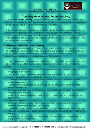 BEM ESTAR E DINHEIRO
Atendimentos, Cursos , Palestras e Treinamentos

Coaching de equipe ou Team Coaching
O chamado ‘Team Coaching’ , é um processo realizado junto às equipes de trabalho
que visa desenvolver e alavancar seus desempenhos para o desenvolvimento do Time
tendo como principal foco Alta Performance e resultados
O Coaching de Equipes se inicia com a construção da identidade da equipe e com a
avaliação dos principais gaps. É criado um plano de ação com objetivos e metas
claras, que serão acompanhados pelo Coach. Ao final do processo, a equipe terá uma
visão compartilhada, comunicação eficaz e acordos de convivência, tornando-se uma
equipe extremamente eficaz.
Benefícios e Objetivos do ‘Team Coaching’
Devido à alta competitividade no mundo empresarial e, somados ao elevado número
de tarefas e do volume de informações, fica claro que é apenas o trabalho em equipe,
onde cada indivíduo utilize o Máximo de seu potencial para o Time, que pode
proporcionar resultados extraordinários para as Organizações.
O Coaching de Equipe é responsável por aumentar a produtividade da Equipe, através
da melhoria de questões específicas que impactam diretamente no resultado, tais
como:
Propiciar aos participantes condições para perceberem e avaliarem o nível de
integração interfuncional
Mobilizar os integrantes da equipe para a resolução de dificuldades interpessoais que
afetam a produtividade e o clima de trabalho
Oferecer recursos para resgatar a motivação e a satisfação pelo trabalho que
realizam na empresa
Estabelecer compromissos individuais e da equipe para identificar oportunidades e
desafios do negócio
Sensibilizar a equipe para a importância e responsabilidade do papel de cada um e
de todos como equipe
melhorar suas habilidades e focar naquilo que cada um tem de qualidade e sabe
fazer melhor
Alinhar os objetivos da equipe,
Melhorar o relacionamento entre o Time e seu Líder- permitir que o Time entenda
melhor e exatamente o que seu Líder espera;
Consolidar as relações de interdependência do grupo e potencializar as habilidades
de cada um, para que todos se conscientizem da importância do bom trabalho em
equipe
processo de comunicação, compreensão e colaboração entre os integrantes da
Equipe- aumento da Sinergia.
Aumentar a Satisfação Pessoal e a Performance dos membros do Time;
www.bemestaredinheiro.com.br tel: 11-98324-0541 / 99614-9388 e-mail: bemestaredinheiro@uol.com.br

 