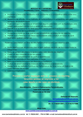 BEM ESTAR E DINHEIRO
Atendimentos, Cursos , Palestras e Treinamentos
Encorajar o Time a dar feedbacks mais constantes e a compartilhar idéias entre seus
membros;
Mudança de atitude, como melhoria de autoconfiança e autoestima, que gera
aumento de produtividade;
Fazer com que os membros se sintam mais seguros para lidar com as mudanças, pois
sabem que podem contar com o apoio uns dos outros;
Permitir que os membros do Time adquiram novos conhecimentos e habilidades
através da troca de experiências;
Aumentar o moral do Time, que acaba se refletindo na retenção de talentos;
Permitir que o Time faça uso dessa oportunidade para construir um futuro do qual
realmente queiram pertencer
Podemos caracterizar um Time de Alta Performance quanto percebemos que:
Existe objetivo a ser alcançado claro e bem definido servindo de foco para todos os
integrantes;
Todos se sentem desafiados e apaixonados pelo desafio do objetivo;
Cada um tem consciência do seu papel;
Diversidade Complementar de perfis e experiências;
Regras de convivência bem definidas e claras;
Relacionamentos baseados em Respeito e Confiança;
Cultura de desenvolvimento baseada em feedback e aprendizado;
Desejo forte de Melhoria Contínua da Performance do Time como um todo e de
cada membro da equipe;
Liderança inspiradora.

Provocar e aceitar mudanças está no processo de Coaching.
Direciona pessoas ou empresas a ver
como desafio e não como um obstáculo
Atendimentos , Cursos e Treinamentos Personalizados
com hora marcada
Presencial ou On Line
Deborah BF Didonato
bemestaredinheiro@uol.com.br
deborah@bemestaredinheiro.com.br
55- 11- 9 8324-0541 / 11-9 9614-9388
Meus Links
www.portalconexaoenergetica.com.br
www.bemestaredinheiro.com.br tel: 11-98324-0541 / 99614-9388 e-mail: bemestaredinheiro@uol.com.br

 