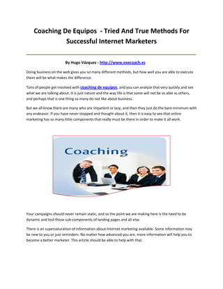 Coaching De Equipos - Tried And True Methods For
              Successful Internet Marketers
_____________________________________________________________________________________

                        By Hugo Vázquez - http://www.execoach.es

Doing business on the web gives you so many different methods, but how well you are able to execute
them will be what makes the difference.

Tons of people get involved with coaching de equipos, and you can analyze that very quickly and see
what we are talking about. It is just nature and the way life is that some will not be as able as others,
and perhaps that is one thing so many do not like about business.

But we all know there are many who are impatient or lazy, and then they just do the bare minimum with
any endeavor. If you have never stopped and thought about it, then it is easy to see that online
marketing has so many little components that really must be there in order to make it all work.




Your campaigns should never remain static, and so the point we are making here is the need to be
dynamic and test those sub-components of landing pages and all else.

There is an supersaturation of information about Internet marketing available. Some information may
be new to you or just reminders. No matter how advanced you are, more information will help you to
become a better marketer. This article should be able to help with that.
 