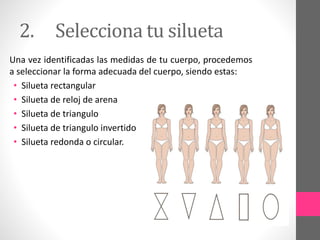 2. Selecciona tu silueta
Una vez identificadas las medidas de tu cuerpo, procedemos
a seleccionar la forma adecuada del cuerpo, siendo estas:
• Silueta rectangular
• Silueta de reloj de arena
• Silueta de triangulo
• Silueta de triangulo invertido
• Silueta redonda o circular.
 