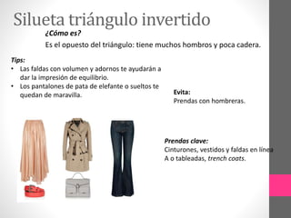 Silueta triángulo invertido
¿Cómo es?
Es el opuesto del triángulo: tiene muchos hombros y poca cadera.
Tips:
• Las faldas con volumen y adornos te ayudarán a
dar la impresión de equilibrio.
• Los pantalones de pata de elefante o sueltos te
quedan de maravilla. Evita:
Prendas con hombreras.
Prendas clave:
Cinturones, vestidos y faldas en línea
A o tableadas, trench coats.
 