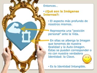Entonces…

• ¿Qué son la Imágenes
Internas?:

   • El aspecto más profundo de
   nosotros mismos.

   • Representa una “posición
   personal” ante la Vida.

   • En ellas se alberga la Imagen
   que tenemos de nuestra
   Realidad y la Auto-Imagen.
   Éstas se pueden corresponder o
   no con nuestra verdadera
   Identidad: la Clave.


   • Es la Identidad Intangible.
 