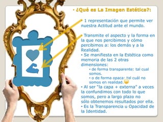 • ¿Qué es La Imagen Estética?:

   • 1 representación que permite ver
   nuestra Actitud ante el mundo.

   • Transmite el aspecto y la forma en
   la que nos percibimos y cómo
   percibimos a: los demás y a la
   Realidad.
   • Se manifiesta en la Estética como
   memoria de las 2 otras
   dimensiones:
       • de forma transparente: tal cual
       somos.
       • o de forma opaca: tal cuál no
       somos en realidad.
   • Al ser “la capa + externa” a veces
   la confundimos con todo lo que
   somos, pero a largo plazo no
   sólo obtenemos resultados por ella.
   • Es la Transparencia u Opacidad de
   la Identidad.
 