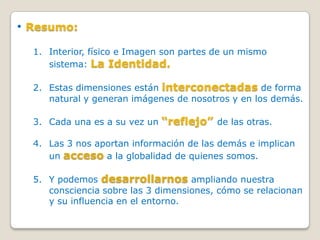 • Resumo:
  1. Interior, físico e Imagen son partes de un mismo
     sistema: La Identidad.

  2. Estas dimensiones están interconectadas de forma
     natural y generan imágenes de nosotros y en los demás.

  3. Cada una es a su vez un “reflejo” de las otras.

  4. Las 3 nos aportan información de las demás e implican
     un acceso a la globalidad de quienes somos.

  5. Y podemos desarrollarnos ampliando nuestra
     consciencia sobre las 3 dimensiones, cómo se relacionan
     y su influencia en el entorno.
 