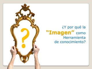 ¿Y por qué la
“Imagen”     como
       Herramienta
  de conocimiento?
 