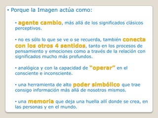 • Porque la Imagen actúa como:

  • agente cambio, más allá de los significados clásicos
  perceptivos.

  • no es sólo lo que se ve o se recuerda, también conecta
  con los otros 4 sentidos, tanto en los procesos de
  pensamiento y emociones como a través de la relación con
  significados mucho más profundos.

  • analógica y con la capacidad de “operar” en el
  consciente e inconsciente.

  • una herramienta de alto poder simbólico que trae
  consigo información más allá de nosotros mismos.

  • una memoria que deja una huella allí donde se crea, en
  las personas y en el mundo.
 