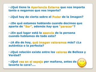• ¿Qué tiene la Apariencia Externa que nos importa
tanto o negamos que nos importe?

• ¿Qué hay de cierto sobre el Poder de la Imagen?

• ¿De qué estamos hablando cuando decimos que
aparte de “Ser”, además hay que “parecer”?

• ¿En qué lugar está la esencia de la persona
cuando hablamos de todo esto?

• ¿A día de hoy, qué imagen valoramos más? ¿La
auténtica o la perfecta?

• ¿Qué relación existe entre los valores de Belleza y
Verdad?

• ¿Qué ves en el espejo por mañana, antes de
lavarte la cara?....
 