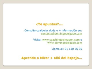 ¿Te apuntas?....

 Consulta cualquier duda o + información en:
             contacto@domingodelgado.com

       Visita: www.coachingdeimagen.com o
                 www.domingodelgado.com

                     Llama al: 91 130 36 35


Aprende a Mirar + allá del Espejo…
 