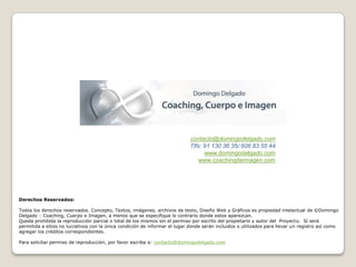 contacto@domingodelgado.com
                                                                             Tlfs: 91 130 36 35/ 606 83 55 44
                                                                                   www.domingodelgado.com
                                                                                 www.coachingdeimagen.com




Derechos Reservados:

Todos los derechos reservados. Concepto, Textos, imágenes, archivos de texto, Diseño Web y Gráficos es propiedad intelectual de ©Domingo
Delgado – Coaching, Cuerpo e Imagen, a menos que se especifique lo contrario donde estos aparezcan.
Queda prohibida la reproducción parcial o total de los mismos sin el permiso por escrito del propietario y autor del Proyecto. Sí será
permitida a sitios no lucrativos con la única condición de informar el lugar donde serán incluidos o utilizados para llevar un registro así como
agregar los créditos correspondientes.

Para solicitar permiso de reproducción, por favor escriba a: contacto@domingodelgado.com
 