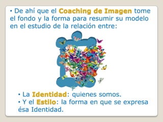 • De ahí que el Coaching de Imagen tome
el fondo y la forma para resumir su modelo
en el estudio de la relación entre:




  • La Identidad: quienes somos.
  • Y el Estilo: la forma en que se expresa
  ésa Identidad.
 