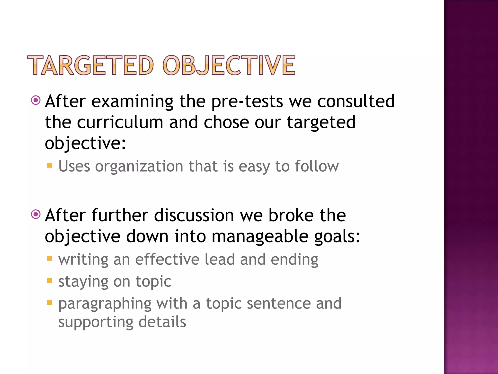 After examining the pre-tests we consulted the curriculum and chose our targeted objective: Uses organization that is easy to follow After further discussion we broke the objective down into manageable goals: writing an effective lead and ending  staying on topic  paragraphing with a topic sentence and supporting details 