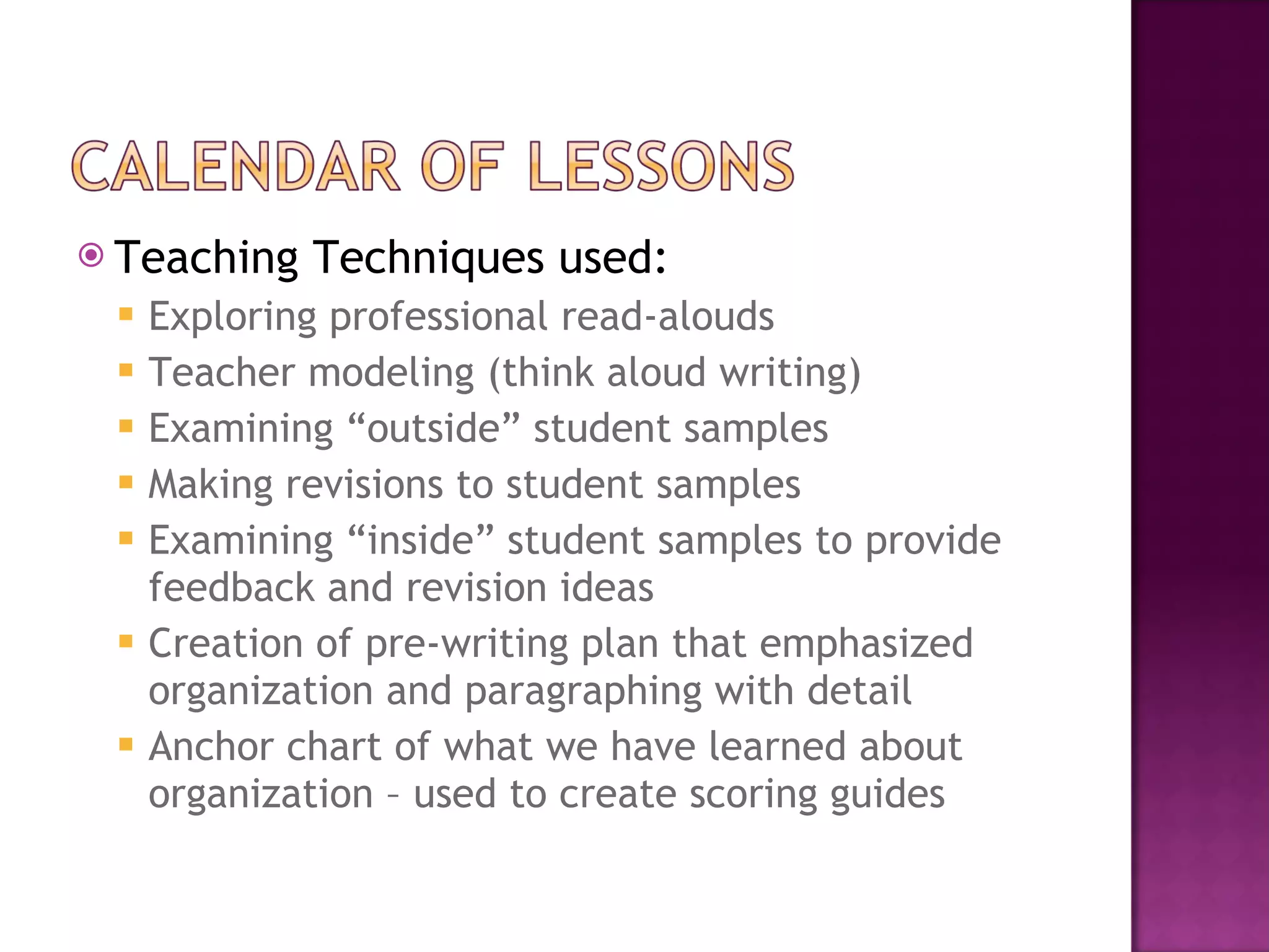 Teaching Techniques used: Exploring professional read-alouds Teacher modeling (think aloud writing) Examining “outside” student samples Making revisions to student samples Examining “inside” student samples to provide feedback and revision ideas Creation of pre-writing plan that emphasized organization and paragraphing with detail Anchor chart of what we have learned about organization – used to create scoring guides 
