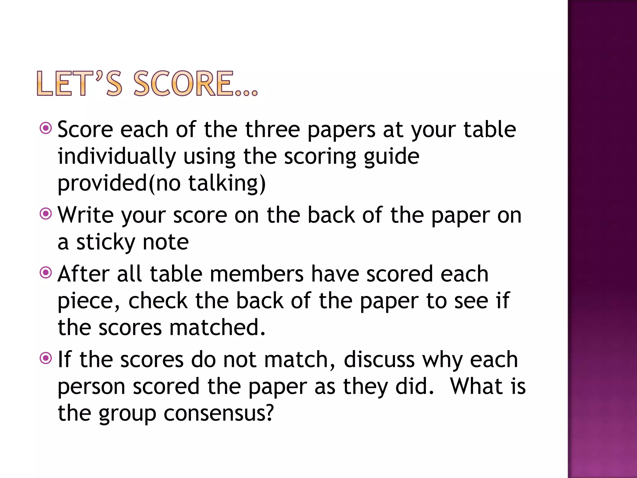 Score each of the three papers at your table individually using the scoring guide provided(no talking) Write your score on the back of the paper on a sticky note After all table members have scored each piece, check the back of the paper to see if the scores matched. If the scores do not match, discuss why each person scored the paper as they did.  What is the group consensus? 