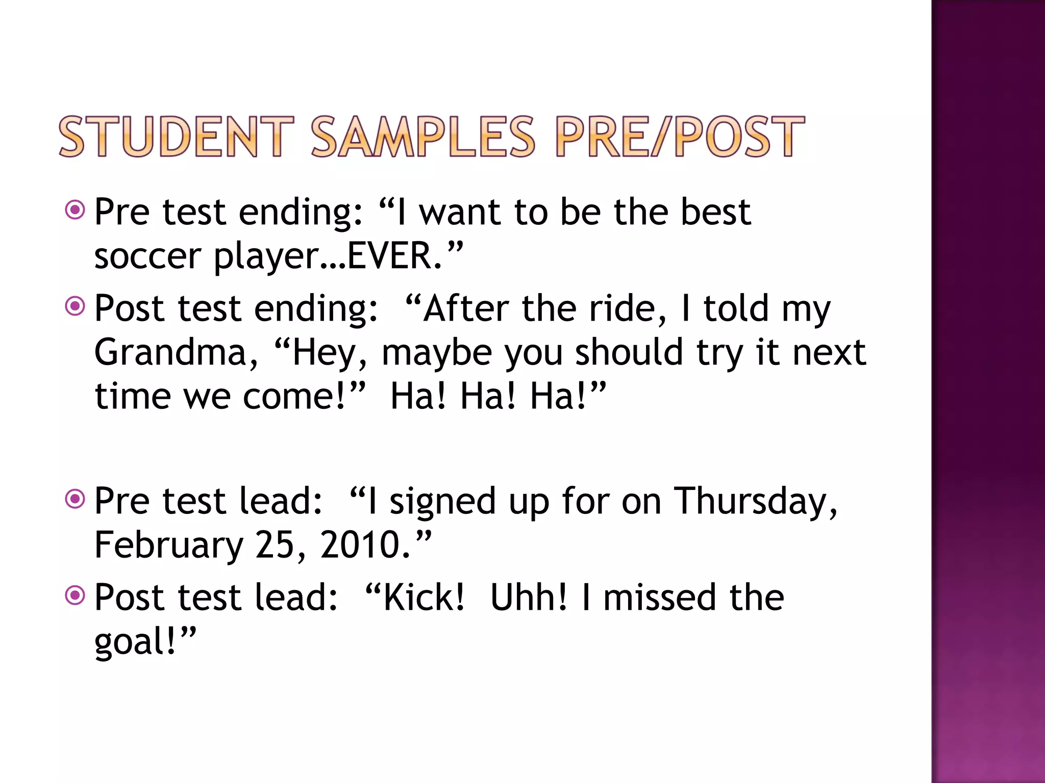 Pre test ending: “I want to be the best soccer player…EVER.” Post test ending:  “After the ride, I told my Grandma, “Hey, maybe you should try it next time we come!”  Ha! Ha! Ha!” Pre test lead:  “I signed up for on Thursday, February 25, 2010.” Post test lead:  “Kick!  Uhh! I missed the goal!” 