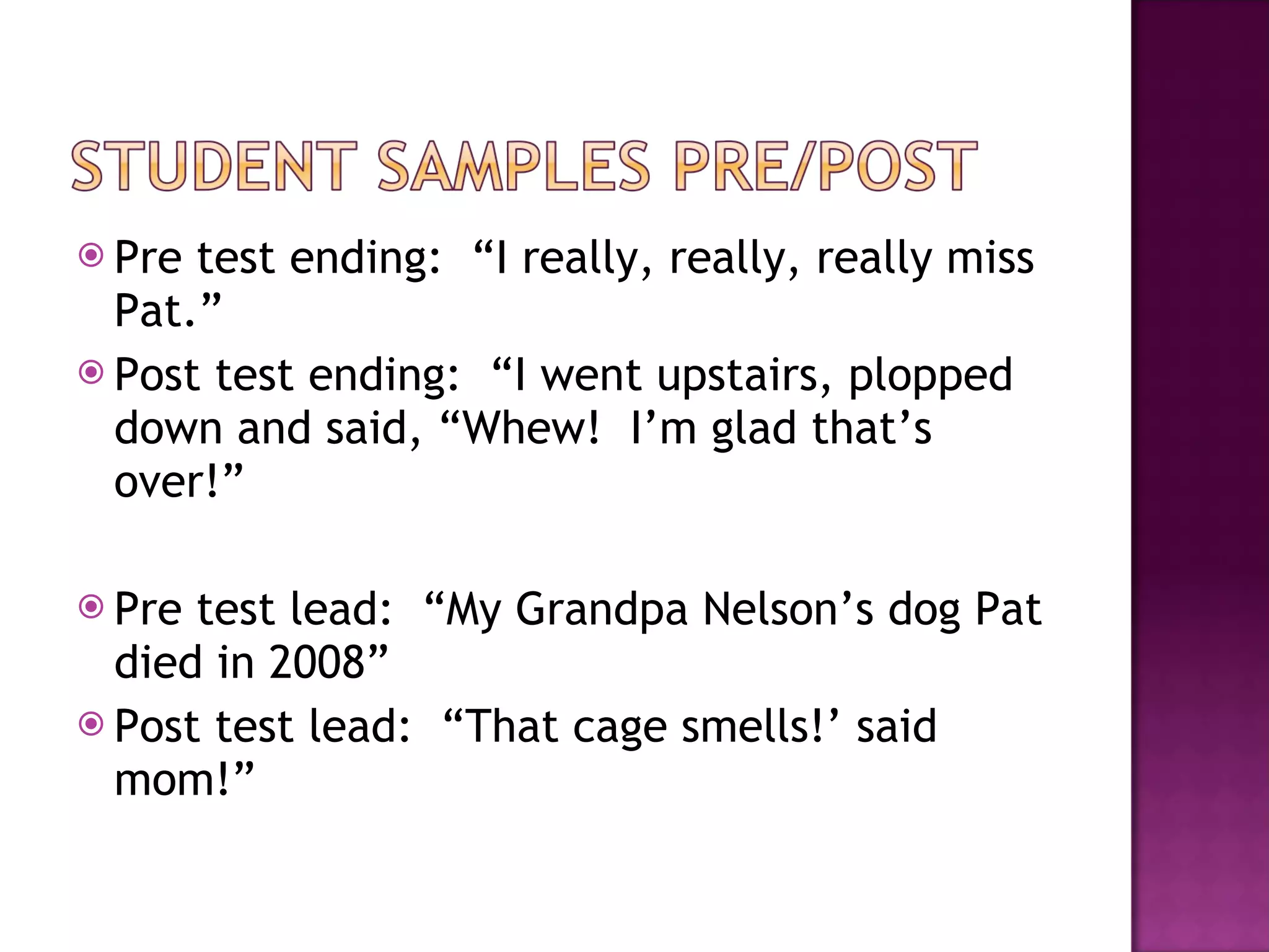 Pre test ending:  “I really, really, really miss Pat.” Post test ending:  “I went upstairs, plopped down and said, “Whew!  I’m glad that’s over!” Pre test lead:  “My Grandpa Nelson’s dog Pat died in 2008” Post test lead:  “That cage smells!’ said mom!” 