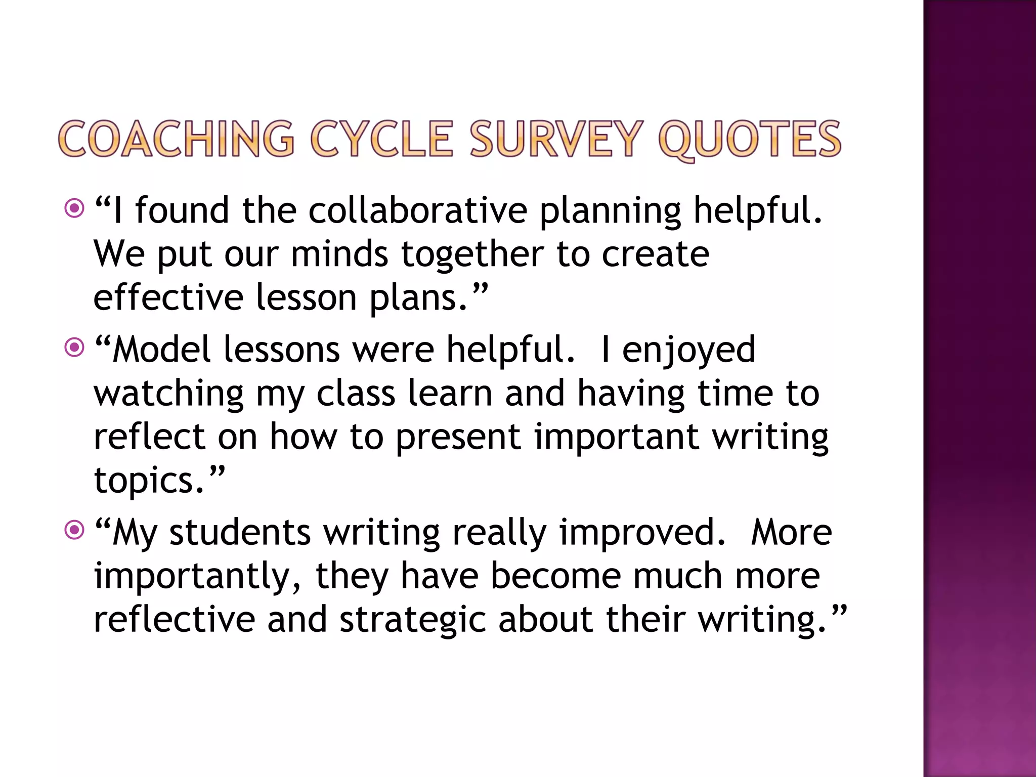 “ I found the collaborative planning helpful.  We put our minds together to create effective lesson plans.” “ Model lessons were helpful.  I enjoyed watching my class learn and having time to reflect on how to present important writing topics.” “ My students writing really improved.  More importantly, they have become much more reflective and strategic about their writing.” 