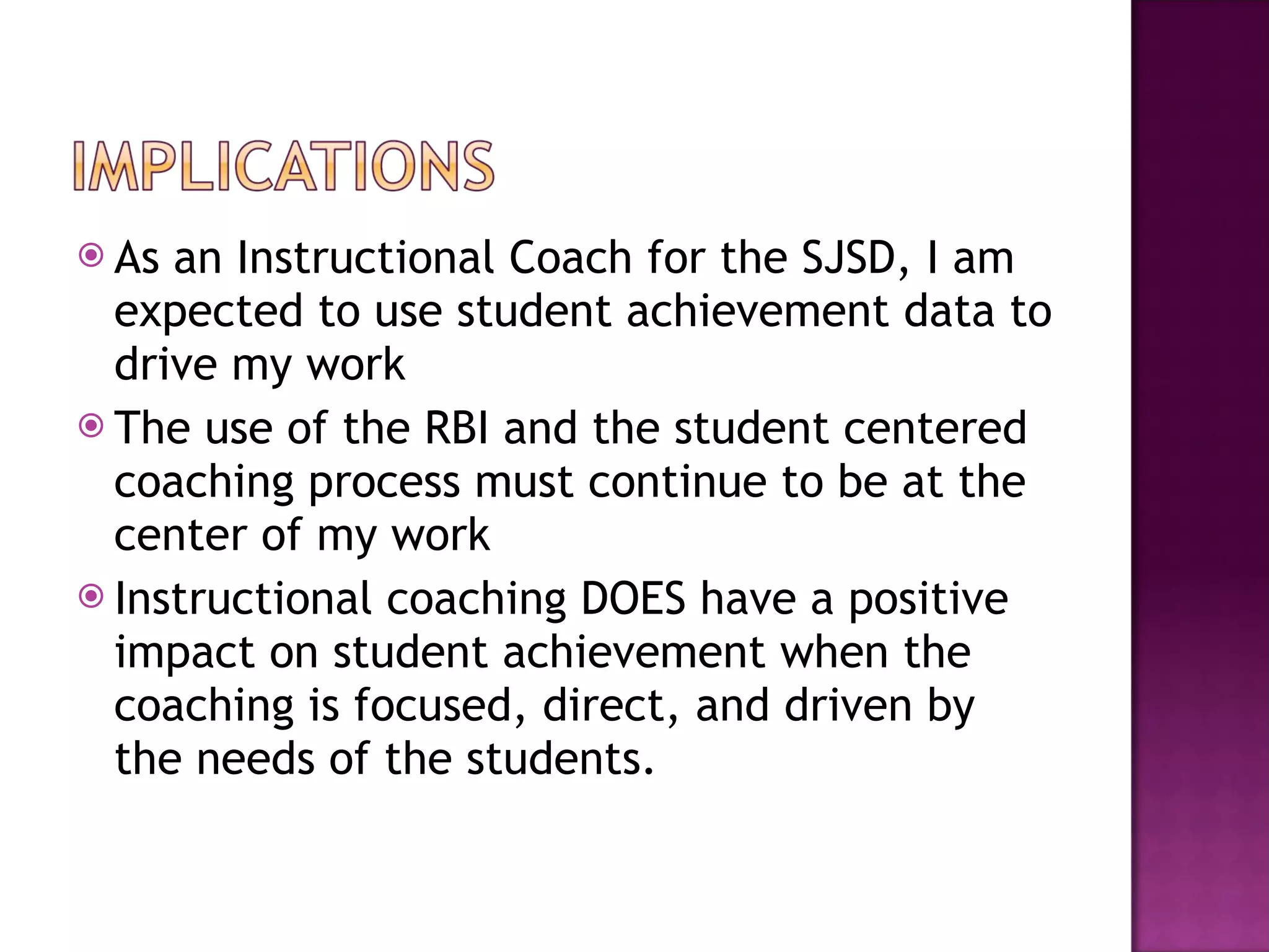 As an Instructional Coach for the SJSD, I am expected to use student achievement data to drive my work The use of the RBI and the student centered coaching process must continue to be at the center of my work Instructional coaching DOES have a positive impact on student achievement when the coaching is focused, direct, and driven by the needs of the students. 