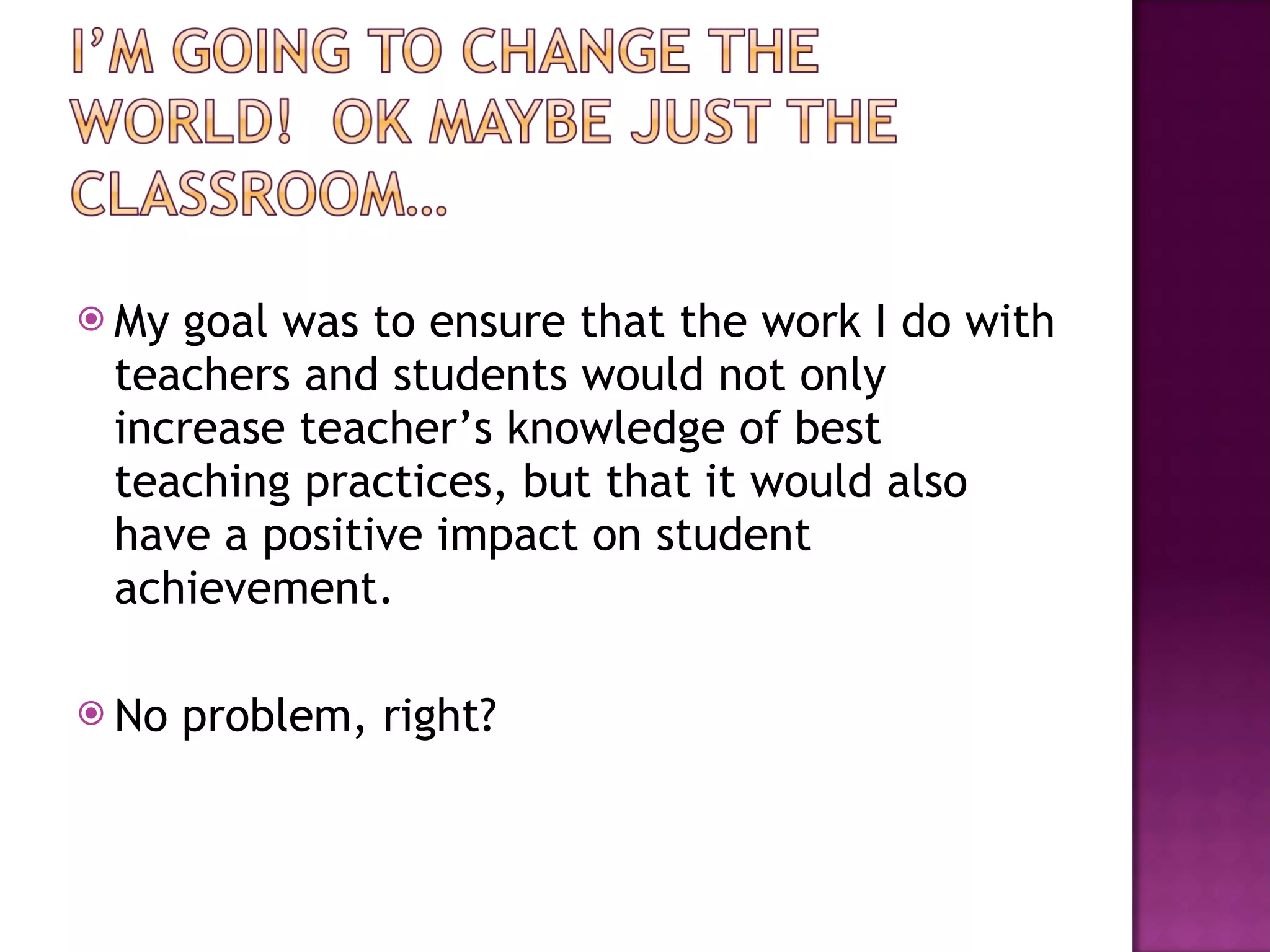 My goal was to ensure that the work I do with teachers and students would not only increase teacher’s knowledge of best teaching practices, but that it would also have a positive impact on student achievement.  No problem, right? 