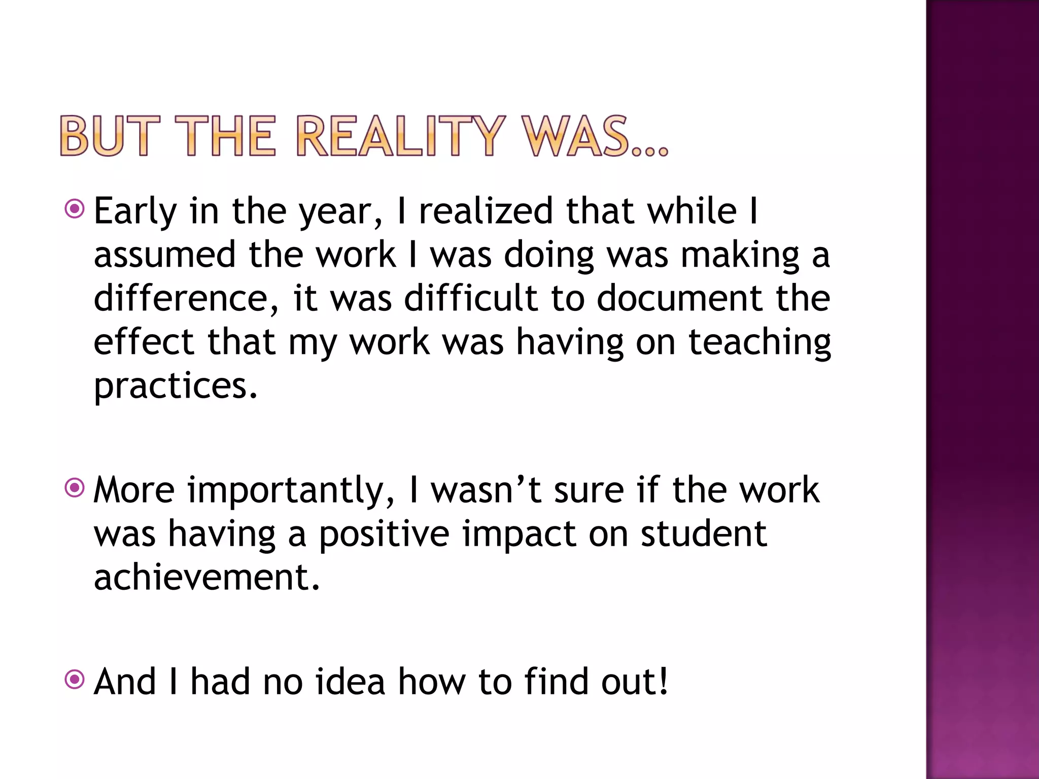 Early in the year, I realized that while I assumed the work I was doing was making a difference, it was difficult to document the effect that my work was having on teaching practices.  More importantly, I wasn’t sure if the work was having a positive impact on student achievement.  And I had no idea how to find out! 