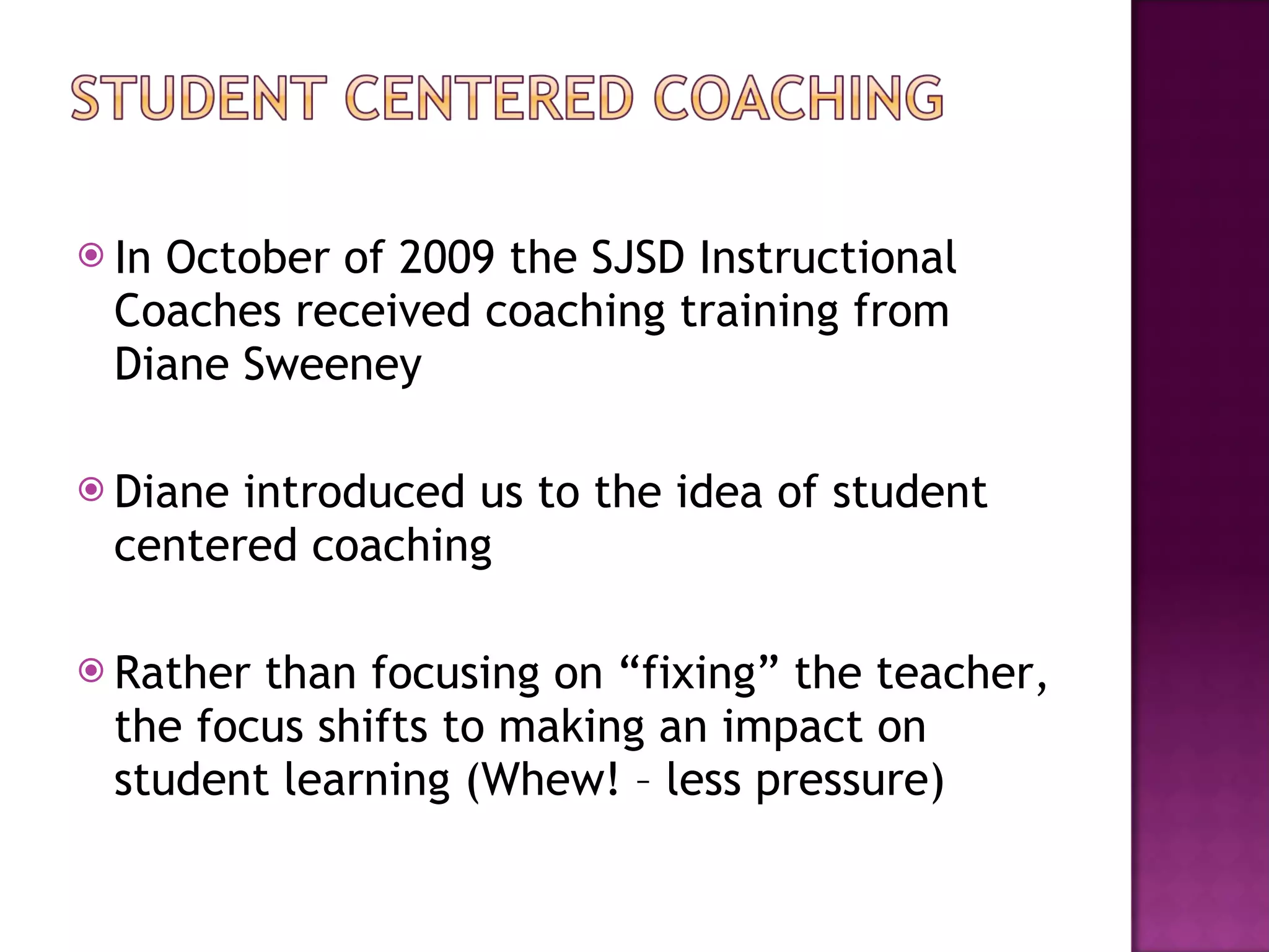 In October of 2009 the SJSD Instructional Coaches received coaching training from Diane Sweeney Diane introduced us to the idea of student centered coaching Rather than focusing on “fixing” the teacher, the focus shifts to making an impact on student learning (Whew! – less pressure) 