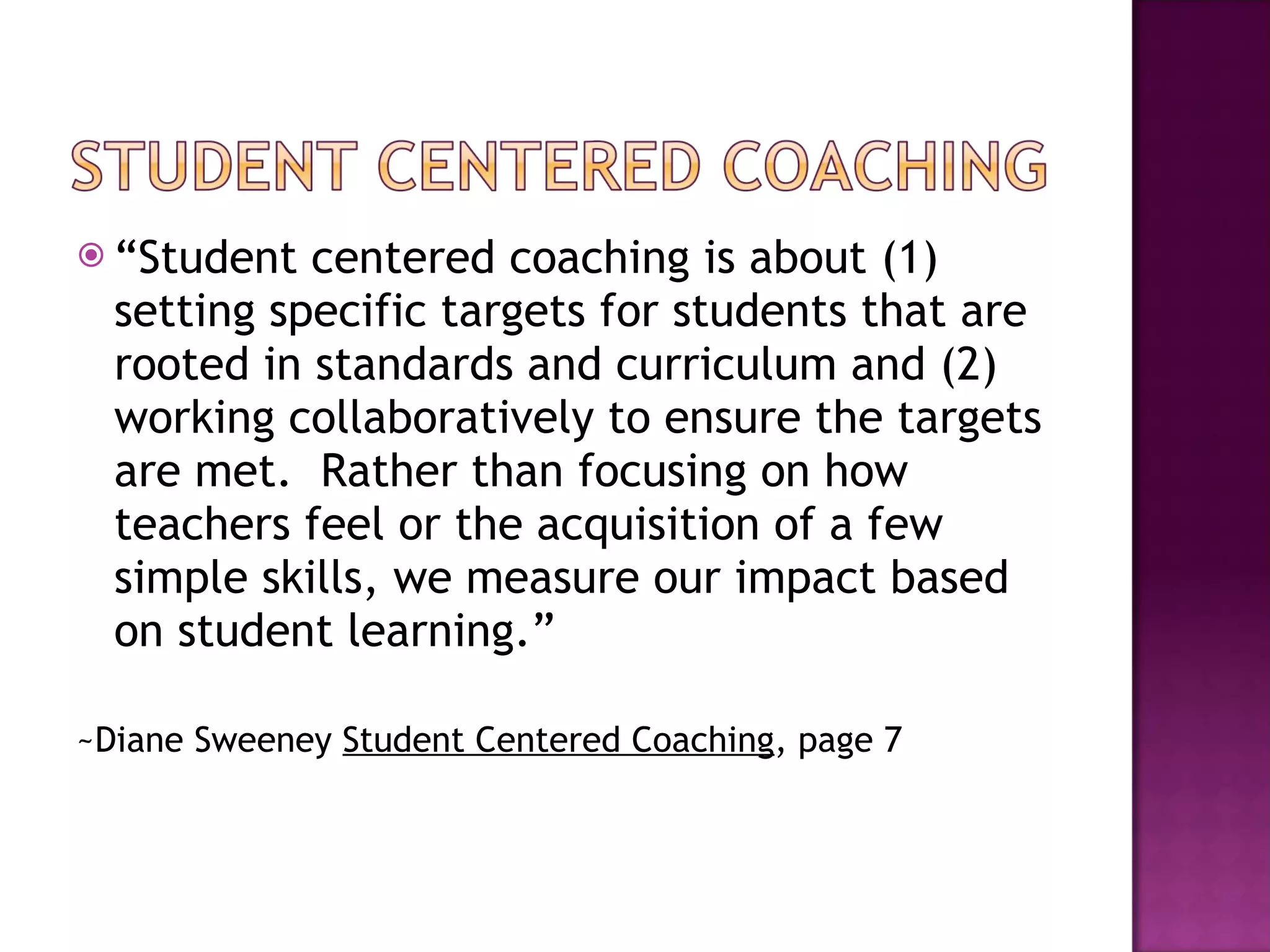 “ Student centered coaching is about (1) setting specific targets for students that are rooted in standards and curriculum and (2) working collaboratively to ensure the targets are met.  Rather than focusing on how teachers feel or the acquisition of a few simple skills, we measure our impact based on student learning.”  ~Diane Sweeney  Student Centered Coaching , page 7 