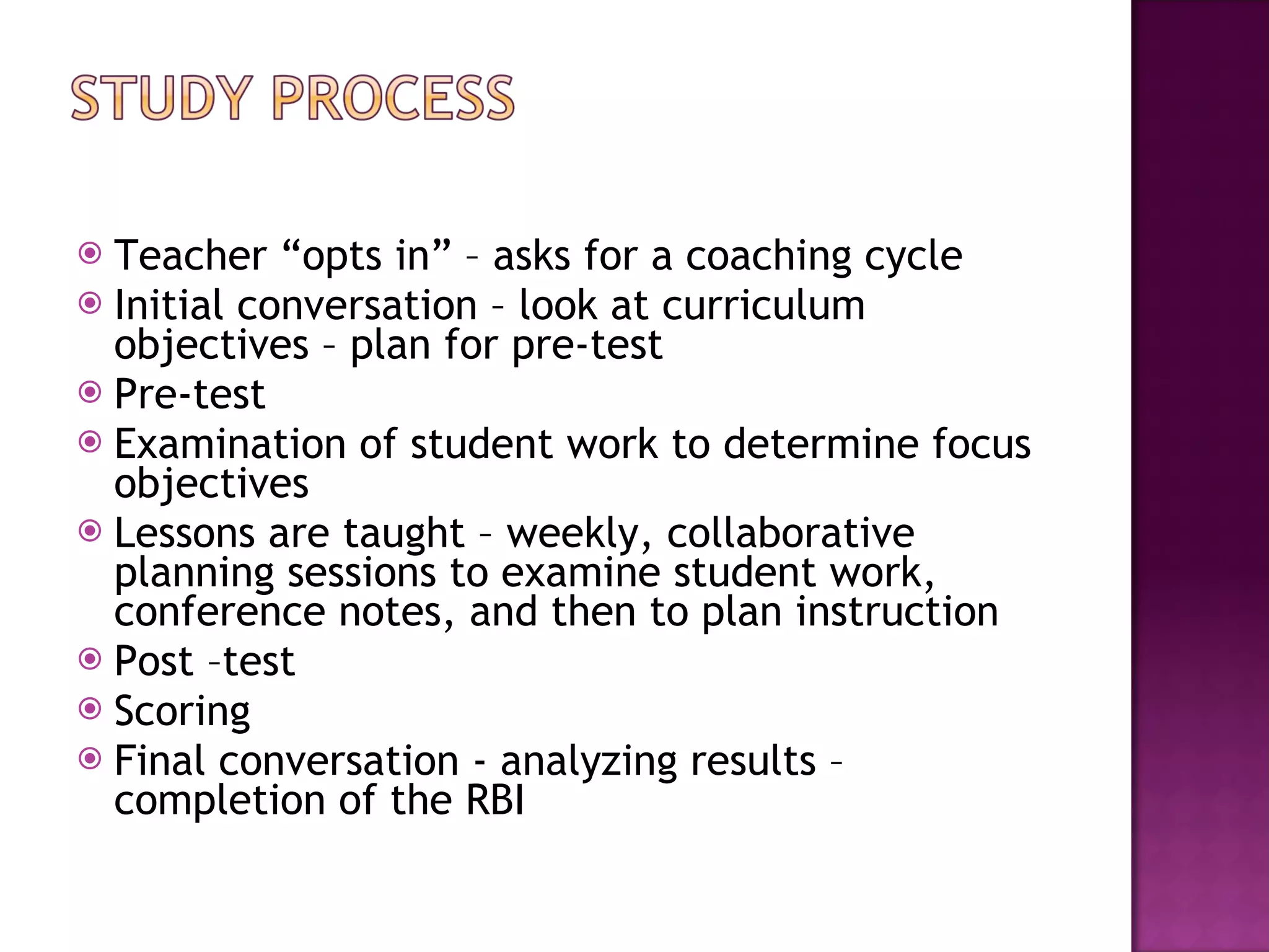 Teacher “opts in” – asks for a coaching cycle Initial conversation – look at curriculum objectives – plan for pre-test Pre-test Examination of student work to determine focus objectives Lessons are taught – weekly, collaborative planning sessions to examine student work, conference notes, and then to plan instruction Post –test Scoring Final conversation - analyzing results – completion of the RBI 