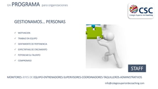 Un PROGRAMA para organizaciones
info@colegiosuperiordecoaching.com
GESTIONAMOS… PERSONAS
 MOTIVACION
 TRABAJO EN EQUIPO
 SENTIMIENTO DE PERTENENCIA
 ESPECTATIVAS DE CRECIMIENTO
 POTENCIAR SU TALENTO
 COMPROMISO
STAFF
MONITORES-JEFES DE EQUIPO-ENTRENADORES-SUPERVISORES-COORDINADORES-TAQUILLEROS-ADMINISTRATIVOS
 