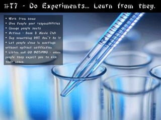 #T7 - Do Experiments... Learn from they.
• Work from home
• Give People your responsibilities
• Change people seats
• Actions * Book & Movie Club
• Say something BUT don’t do it
• Let people alone in meetings
without upfront notification
• Listen and DO NOTHING - when
people they expect you to kick
their asses.
 