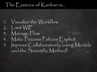 The Essence of Kanban is…


1.   Visualize the Workflow
2.   Limit WIP
3.   Manage Flow
4.   Make Process Policies Explicit
5.   Improve Collaboratively (using Models
     and the Scientific Method)
 