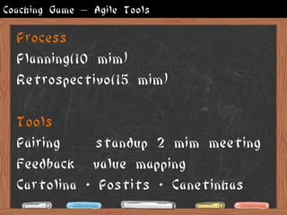 Coaching Game – Agile Tools

  Process
  Planning(10 mim)
  Retrospectivo(15 mim)

  Tools
  Pairing     standup 2 mim meeting
  Feedback value mapping
  Cartolina + Postits + Canetinhas
 