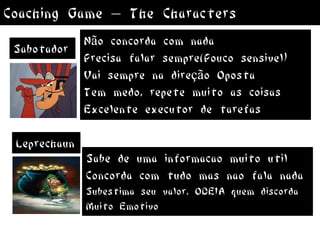 Coaching Game – The Characters
              Não concorda com nada
 Sabotador
              Precisa falar sempre(Pouco sensivel)
              Vai sempre na direção Oposta
              Tem medo, repete muito as coisas
              Excelente executor de tarefas

 Leprechaun
              Sabe de uma informacao muito util
              Concorda com tudo mas nao fala nada
              Subestima seu valor, ODEIA quem discorda
              Muito Emotivo
 