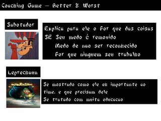 Coaching Game – Better & Worst

 Sabotador
              Explica para ele o Por que das coisas
              SE Seu medo é removido
                 Medo de nao ser reconhecido
                 Por que ninguem seu trabalho

 Leprechaun
              Se mostrado como ele eh importante ao
              time, e que precisam dele
              Se tratado com muita educacao
 