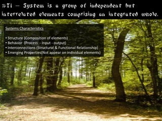 #T1 – System is a group of independent but
interrelated elements comprising an integrated whole.
 Systems Characteristics

 • Structure (Composition of elements)
 • Behavior (Process - Input - output)
 • Interconnections (Structural & Functional Relationship)
 • Emerging Properties(Not appear on individual elements)
 