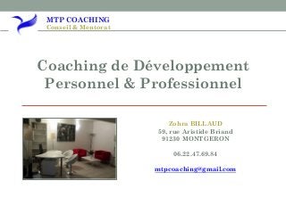 MTP COACHING
Conseil & Mentorat
Coaching de Développement
Personnel & Professionnel
Zohra BILLAUD
59, rue Aristide Briand
91230 MONTGERON
06.22.47.69.84
mtpcoaching@gmail.com
 