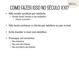 • Não vender produto por telefone
– Venda Você! Venda o seu trabalho.
• Depois o produto
• Não tente conhecer o cliente por telefone ou por e-mail
• Evite mandar e-mail com detalhes
• Provoque um encontro
– Na empresa
– Na casa do Cliente
– No escritório do Cliente
 